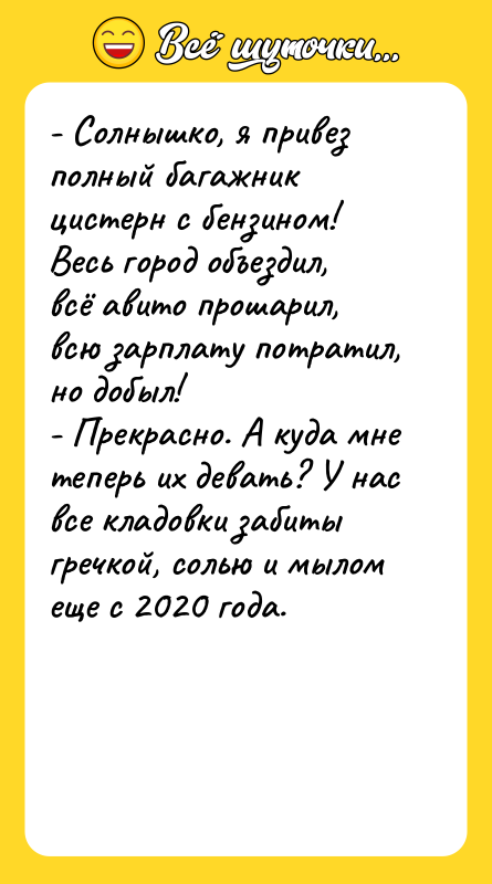 Шутка: - Солнышко, я привез полный багажник цистерн с бензином! Весь город объездил, всё авито прошарил, всю зарплату потратил, но добыл!- Прекрасно. А куда мне теперь их девать? У нас все кладовки забиты гречкой, солью и мылом еще с 2020 года.