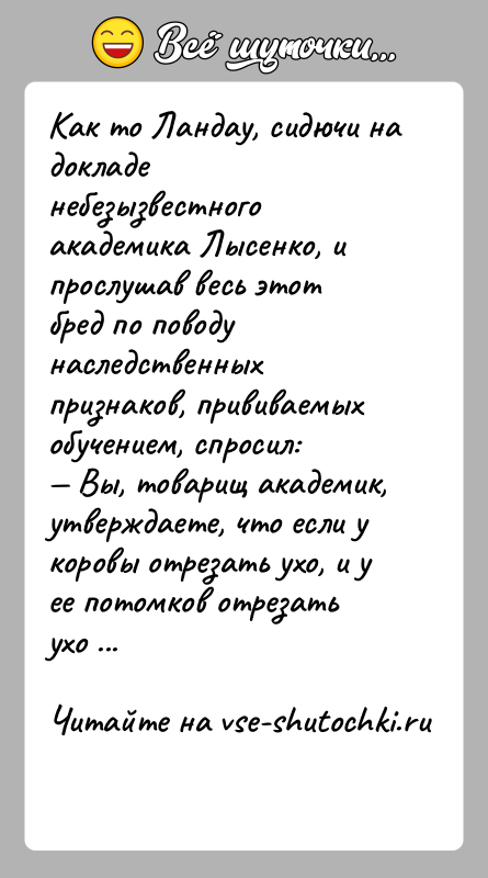 История: Как то Ландау, сидючи на докладе небезызвестного академика Лысенко, и прослушав весь этот бред по поводу наследственных признаков, прививаемых обучением,