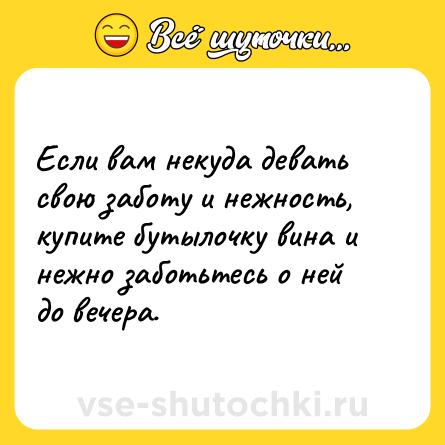 Шутка: Если вам некуда девать свою заботу и нежность, купите бутылочку вина и нежно заботьтесь о ней до вечера.