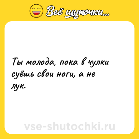 Шутка: Ты молода, пока в чулки суёшь свои ноги, а не лук.