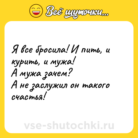 Шутка: Я все бросила! И пить, и курить, и мужа!<br>А мужа зачем?<br>А не заслужил он такого счастья!