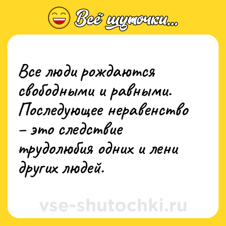 Шутка: Все люди рождаются свободными и равными. Последующее неравенство – это следствие трудолюбия одних и лени других людей.