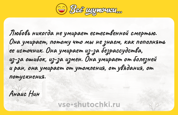 Цитата: Любовь никогда не умирает естественной смертью. Она умирает, потому что мы не знаем, как пополнять ее источник. Она умирает из-за безрассудства, из-за ошибок, из-за измен. Она умирает от болезней и ран, она умирает от утомления, от увядания, от потускнения.Анаис Нин