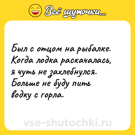 Шутка: Был с отцом на рыбалке. Когда лодка раскачалась, я чуть не захлебнулся. Больше не буду пить водку с горла.