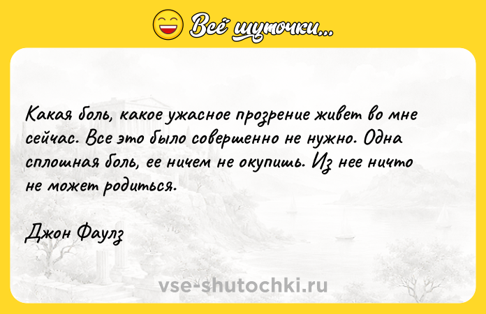 Цитата: Какая боль, какое ужасное прозрение живет во мне сейчас. Все это было совершенно не нужно. Одна сплошная боль, ее ничем не окупишь. Из нее ничто не может родиться.Джон Фаулз