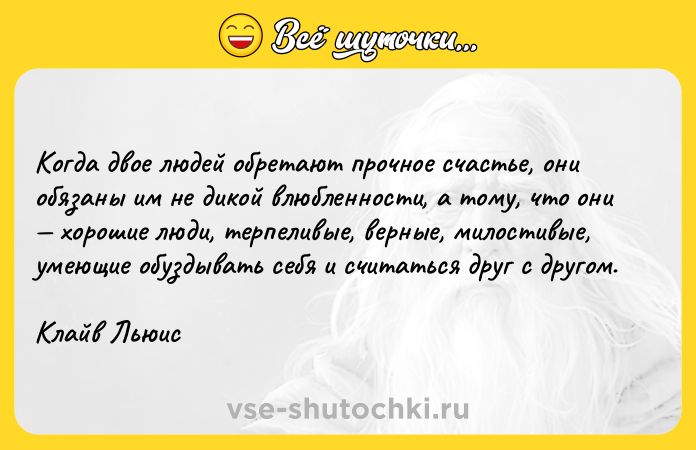 Цитата: Когда двое людей обретают прочное счастье, они обязаны им не дикой влюбленности, а тому, что они хорошие люди, терпеливые, верные, милостивые, умеющие обуздывать себя и считаться друг с другом.Клайв Льюис