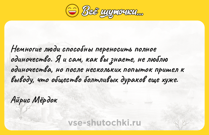 Цитата: Немногие люди способны переносить полное одиночество. Я и сам, как вы знаете, не люблю одиночества, но после нескольких попыток пришел к выводу, что общество болтливых дураков еще хуже.Айрис Мёрдок