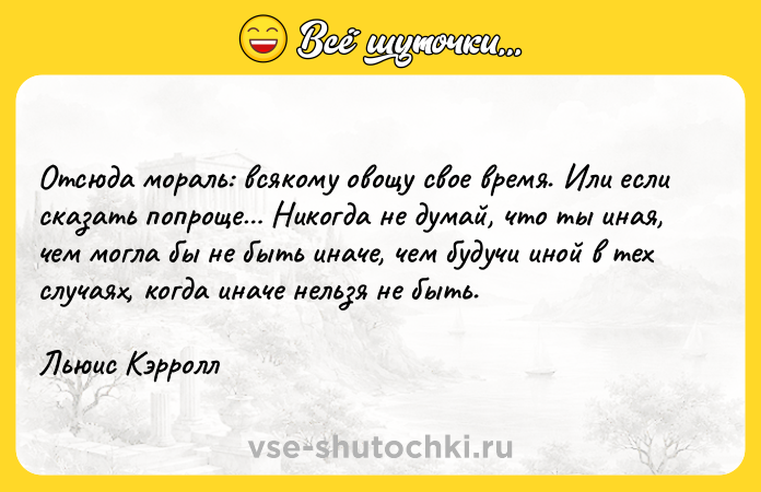 Цитата: Отсюда мораль: всякому овощу свое время. Или если сказать попроще Никогда не думай, что ты иная, чем могла бы не быть иначе, чем будучи иной в тех случаях, когда иначе нельзя не быть.Льюис Кэрролл