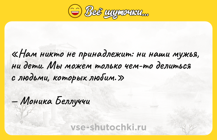 Цитата: Нам никто не принадлежит: ни наши мужья, ни дети. Мы можем только чем-то делиться с людьми, которых любим.Моника Беллуччи
