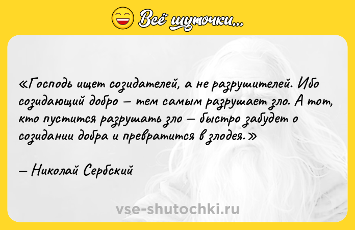 Цитата: Господь ищет созидателей, а не разрушителей. Ибо созидающий добро тем самым разрушает зло. А тот, кто пустится разрушать зло быстро забудет о созидании добра и превратится в злодея.Николай Сербский
