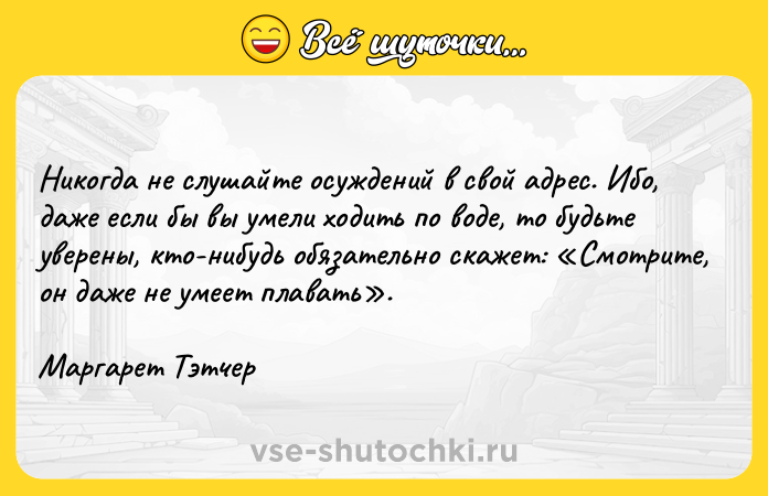 Цитата: Никогда не слушайте осуждений в свой адрес. Ибо, даже если бы вы умели ходить по воде, то будьте уверены, кто-нибудь обязательно скажет: Смотрите, он даже не умеет плавать .Маргарет Тэтчер
