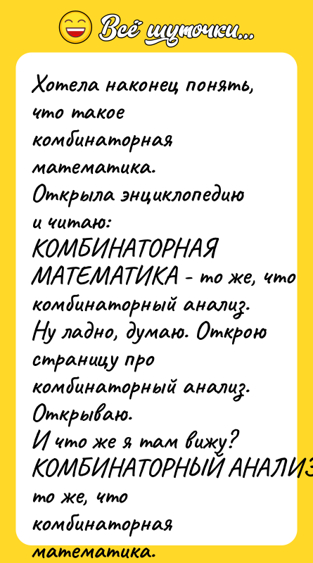 Шутка: Хотела наконец понять, что такое комбинаторная математика.Открыла энциклопедию и читаю:КОМБИНАТОРНАЯ МАТЕМАТИКА - то же, что комбинаторный анализ.Ну ладно, думаю. Открою страницу про комбинаторный анализ.Открываю.И что же я там вижу?КОМБИНАТОРНЫЙ АНАЛИЗ - то же, что комбинаторная математика.Вот так я впервые познакомилась с рекурсией.