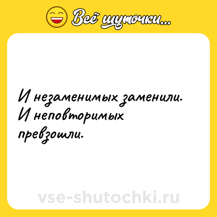 Шутка: И незаменимых заменили.<br>И неповторимых превзошли.