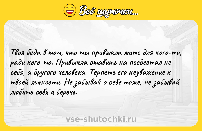 Цитата: Твоя беда в том, что ты привыкла жить для кого-то, ради кого-то. Привыкла ставить на пьедестал не себя, а другого человека. Терпеть его неуважение к твоей личности. Не забывай о себе тоже, не забывай любить себя и беречь.