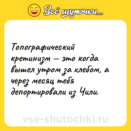 Шутка: Топографический кретинизм — это когда вышел утром за хлебом, а через месяц тебя депортировали из Чили.