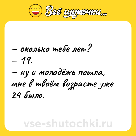 Шутка: — сколько тебе лет?  <br>— 19. <br>— ну и молодёжь пошла, мне в твоём возрасте уже 24 было.