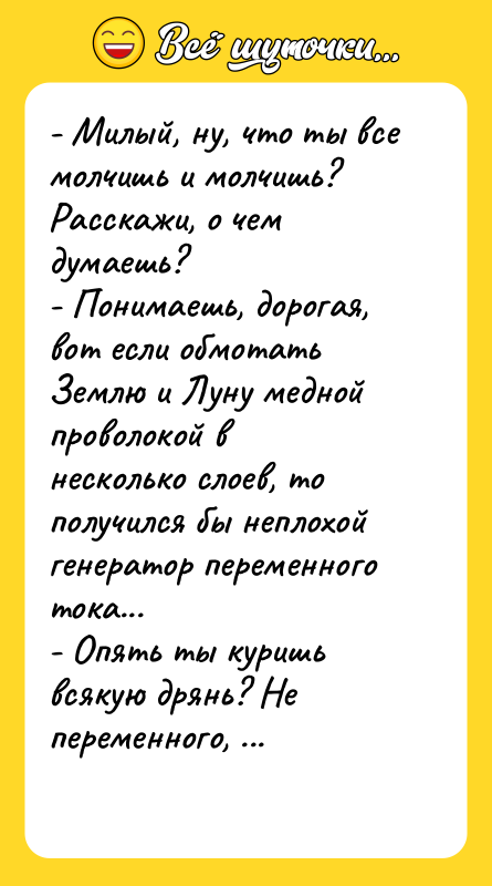 Шутка: - Милый, ну, что ты все молчишь и молчишь? Расскажи, о чем думаешь?- Понимаешь, дорогая, вот если обмотать Землю и Луну медной проволокой в несколько слоев, то получился бы неплохой генератор переменного тока...- Опять ты куришь всякую дрянь? Не переменного, а постоянного!