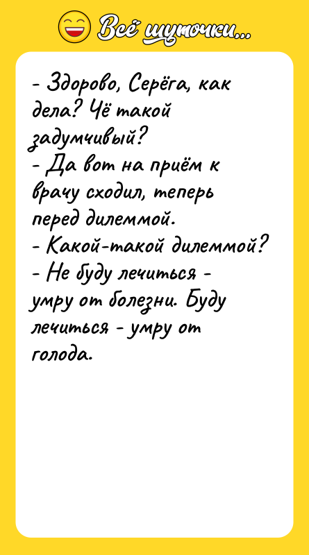 Шутка: - Здорово, Серёга, как дела? Чё такой задумчивый?- Да вот на приём к врачу сходил, теперь перед дилеммой.- Какой-такой дилеммой?- Не буду лечиться - умру от болезни. Буду лечиться - умру от голода.