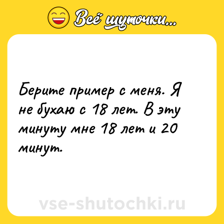 Шутка: Берите пример с меня. Я не бухаю с 18 лет. В эту минуту мне 18 лет и 20 минут.