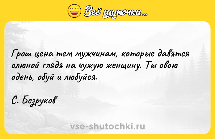 Цитата: Грош цена тем мужчинам, которые давятся слюной глядя на чужую женщину. Ты свою одень, обуй и любуйся. С. Безруков
