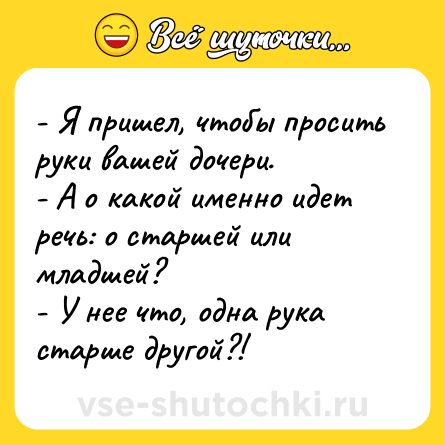 Шутка: - Я пришел, чтобы просить руки вашей дочери.<br>- А о какой именно идет речь: о старшей или младшей?<br>- У нее что, одна рука старше другой?!