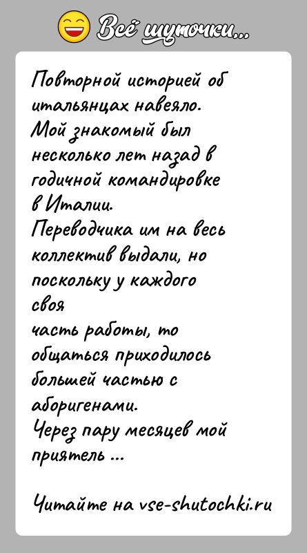 История: Повторной историей об итальянцах навеяло.Мой знакомый был несколько лет назад в годичной командировке в Италии.Переводчика им на весь коллектив выдали,