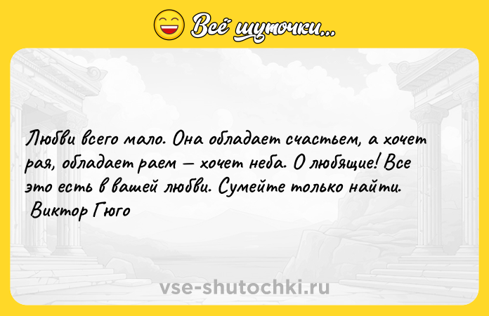 Цитата: Любви всего мало. Она обладает счастьем, а хочет рая, обладает раем хочет неба. О любящие! Все это есть в вашей любви. Сумейте только найти. Виктор Гюго