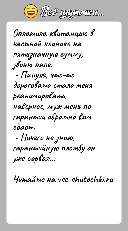История: Оплатила квитанцию в частной клинике на пятизначную сумму, звоню папе. - Папуля, что-то дороговато стало меня реанимировать, наверное, муж меня