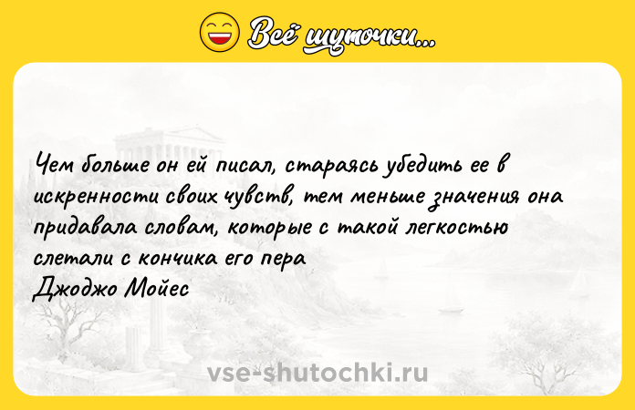 Цитата: Чем больше он ей писал, стараясь убедить ее в искренности своих чувств, тем меньше значения она придавала словам, которые с такой легкостью слетали с кончика его пераДжоджо Мойес