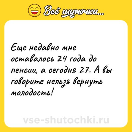 Шутка: Еще недавно мне оставалось 24 года до пенсии, а сегодня 27. А вы говорите нельзя вернуть молодость!