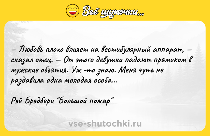 Цитата: Любовь плохо влияет на вестибулярный аппарат, сказал отец. От этого девушки падают прямиком в мужские объятия. Уж -то знаю. Меня чуть не раздавила одна молодая особа...Рэй Брэдбери Большой пожар