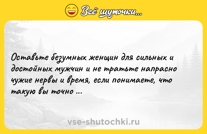 Цитата: Оставьте безумных женщин для сильных и достойных мужчин и не тратьте напрасно чужие нервы и время, если понимаете, что такую вы точно не потянете.