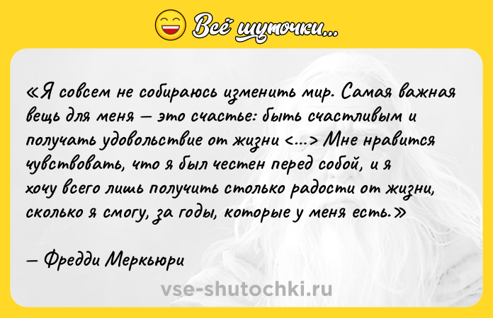 Цитата: Я совсем не собираюсь изменить мир. Самая важная вещь для меня это счастье: быть счастливым и получать удовольствие от жизни Мне нравится чувствовать, что я был честен перед собой, и я хочу всего лишь получить столько радости от жизни, сколько я смогу, за годы, которые у меня есть.Фредди Меркьюри
