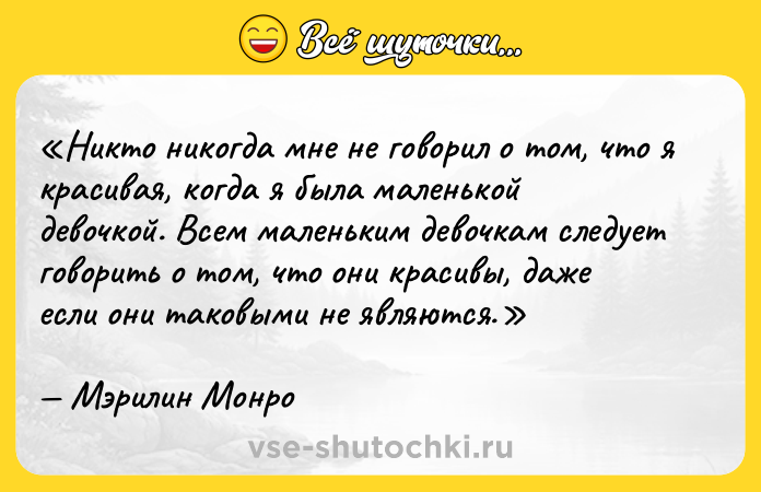 Цитата: Никто никогда мне не говорил о том, что я красивая, когда я была маленькой девочкой. Всем маленьким девочкам следует говорить о том, что они красивы, даже если они таковыми не являются.Мэрилин Монро