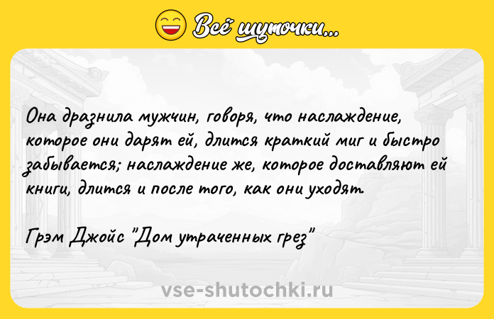 Цитата: Она дразнила мужчин, говоря, что наслаждение, которое они дарят ей, длится краткий миг и быстро забывается наслаждение же, которое доставляют ей книги, длится и после того, как они уходят.Грэм Джойс Дом утраченных грез