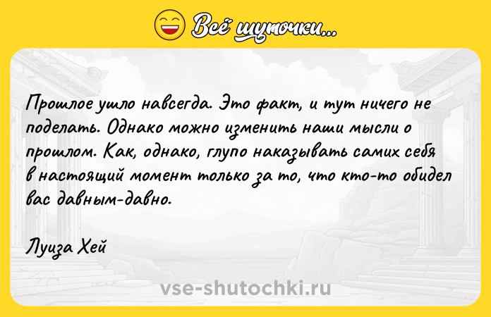 Цитата: Прошлое ушло навсегда. Это факт, и тут ничего не поделать. Однако можно изменить наши мысли о прошлом. Как, однако, глупо наказывать самих себя в настоящий момент только за то, что кто-то обидел вас давным-давно.Луиза Хей