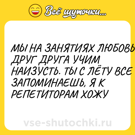Шутка: МЫ НА ЗАНЯТИЯХ ЛЮБОВЬЮ ДРУГ ДРУГА УЧИМ НАИЗУСТЬ. ТЫ С ЛЁТУ ВСЕ ЗАПОМИНАЕШЬ, Я К РЕПЕТИТОРАМ ХОЖУ