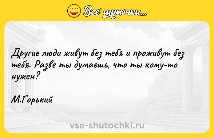 Цитата: Другие люди живут без тебя и проживут без тебя. Разве ты думаешь, что ты кому-то нужен? М.Горький