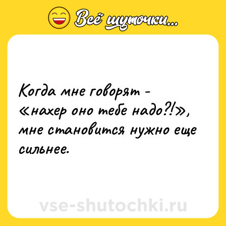 Шутка: Когда мне говорят - «нахер оно тебе надо?!», мне становится нужно еще сильнее.
