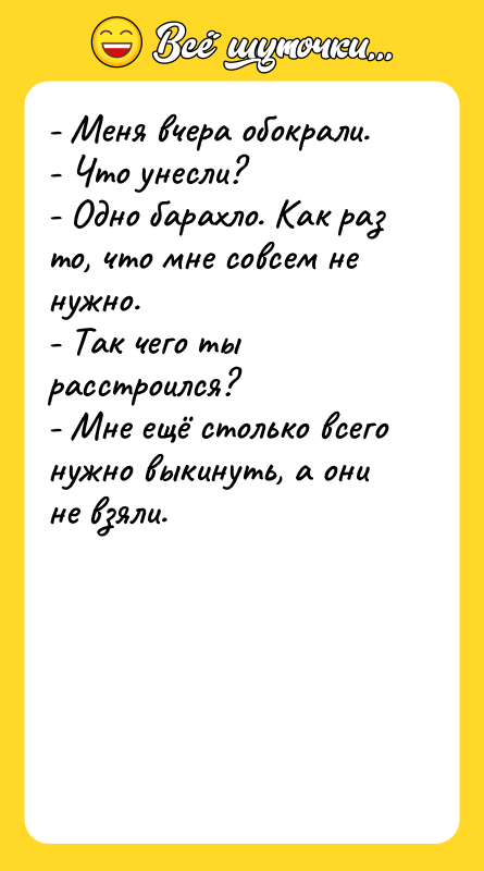 Шутка: - Меня вчера обокрали.- Что унесли?- Одно барахло. Как раз то, что мне совсем не нужно.- Так чего ты расстроился?- Мне ещё столько всего нужно выкинуть, а они не взяли.