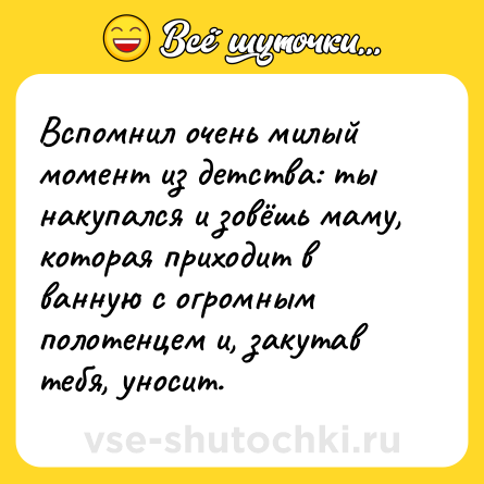 Шутка: Вспомнил очень милый момент из детства: ты накупался и зовёшь маму, которая приходит в ванную с огромным полотенцем и, закутав тебя, уносит.