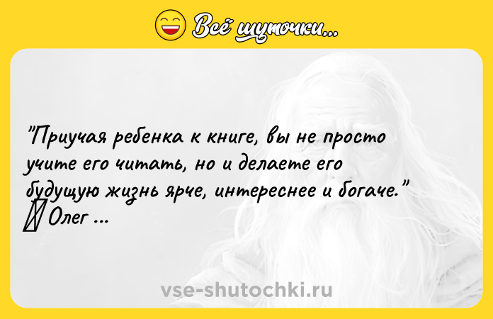 Цитата: Приучая ребенка к книге, вы не просто учите его читать, но и делаете его будущую жизнь ярче, интереснее и богаче. Олег Рой
