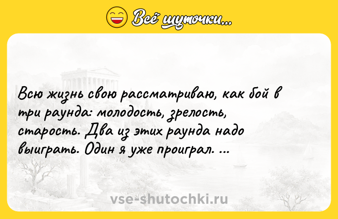 Цитата: Всю жизнь свою рассматриваю, как бой в три раунда: молодость, зрелость, старость. Два из этих раунда надо выиграть. Один я уже проиграл. Шушкин Василий Макарович