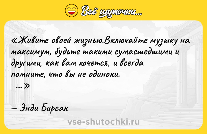 Цитата: Живите своей жизнью.Включайте музыку на максимум, будьте такими сумасшедшими и другими , как вам хочется, и всегда помните, что вы не одиноки. Энди Бирсак