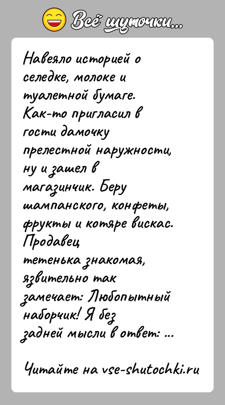 История: Навеяло историей о селедке, молоке и туалетной бумаге.Как-то пригласил в гости дамочку прелестной наружности, ну и зашел вмагазинчик. Беру шампанского,