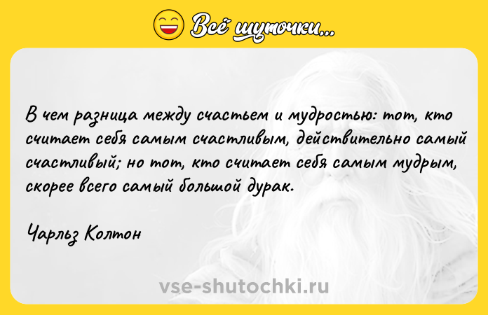 Цитата: В чем разница между счастьем и мудростью: тот, кто считает себя самым счастливым, действительно самый счастливый но тот, кто считает себя самым мудрым, скорее всего самый большой дурак.Чарльз Колтон
