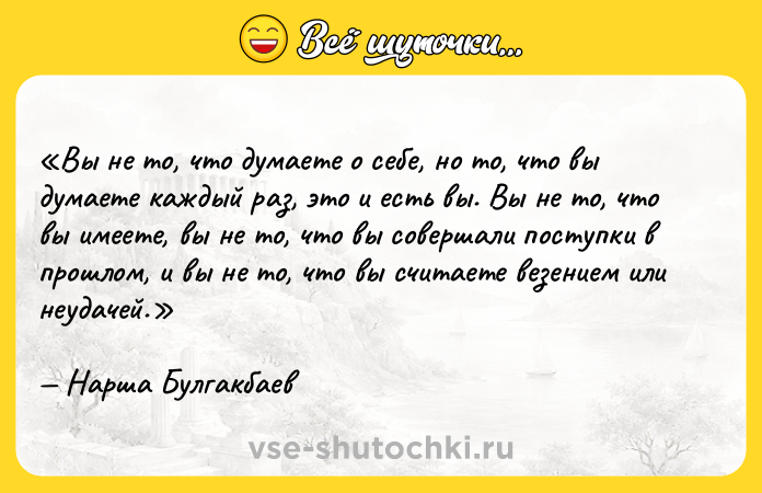 Цитата: Вы не то, что думаете о себе, но то, что вы думаете каждый раз, это и есть вы. Вы не то, что вы имеете, вы не то, что вы совершали поступки в прошлом, и вы не то, что вы считаете везением или неудачей.Нарша Булгакбаев