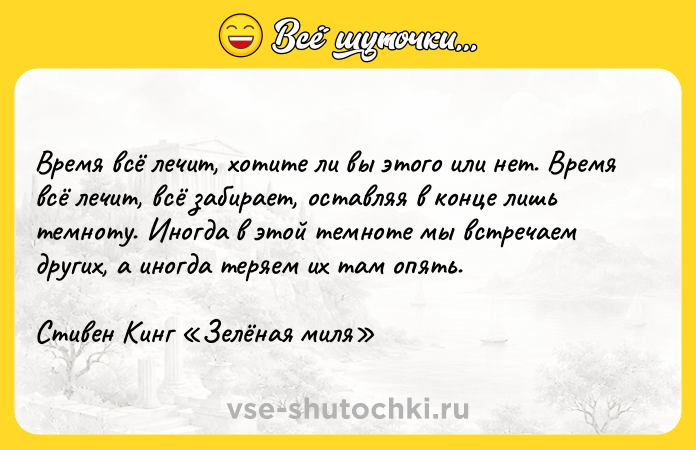 Цитата: Время всё лечит, хотите ли вы этого или нет. Время всё лечит, всё забирает, оставляя в конце лишь темноту. Иногда в этой темноте мы встречаем других, а иногда теряем их там опять.Стивен Кинг Зелёная миля