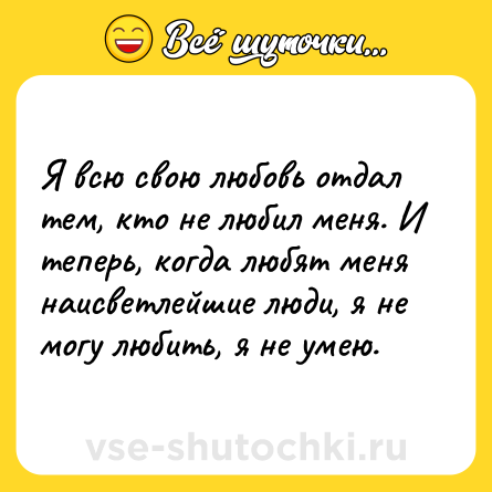 Шутка: Я всю свою любовь отдал тем, кто не любил меня. И теперь, когда любят меня наисветлейшие люди, я не могу любить, я не умею.