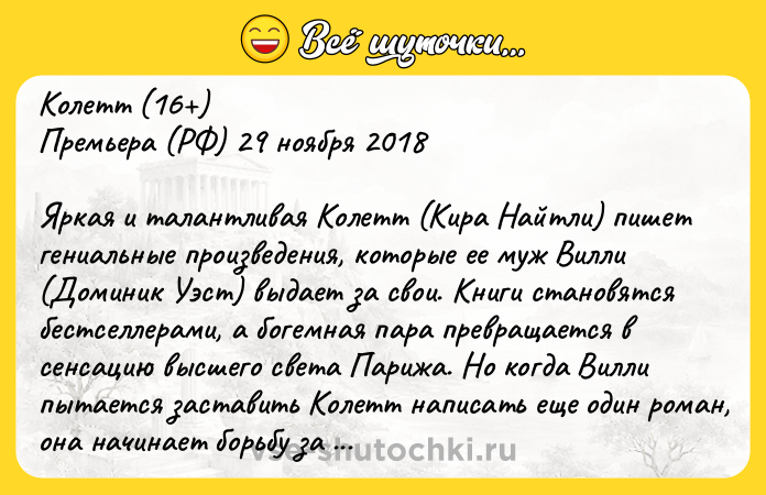 Цитата: Колетт (16 )Премьера (РФ) 29 ноября 2018 Яркая и талантливая Колетт (Кира Найтли) пишет гениальные произведения, которые ее муж Вилли (Доминик Уэст) выдает за свои. Книги становятся бестселлерами, а богемная пара превращается в сенсацию высшего света Парижа. Но когда Вилли пытается заставить Колетт написать еще один роман, она начинает борьбу за творческую свободу, бросая вызов общественным